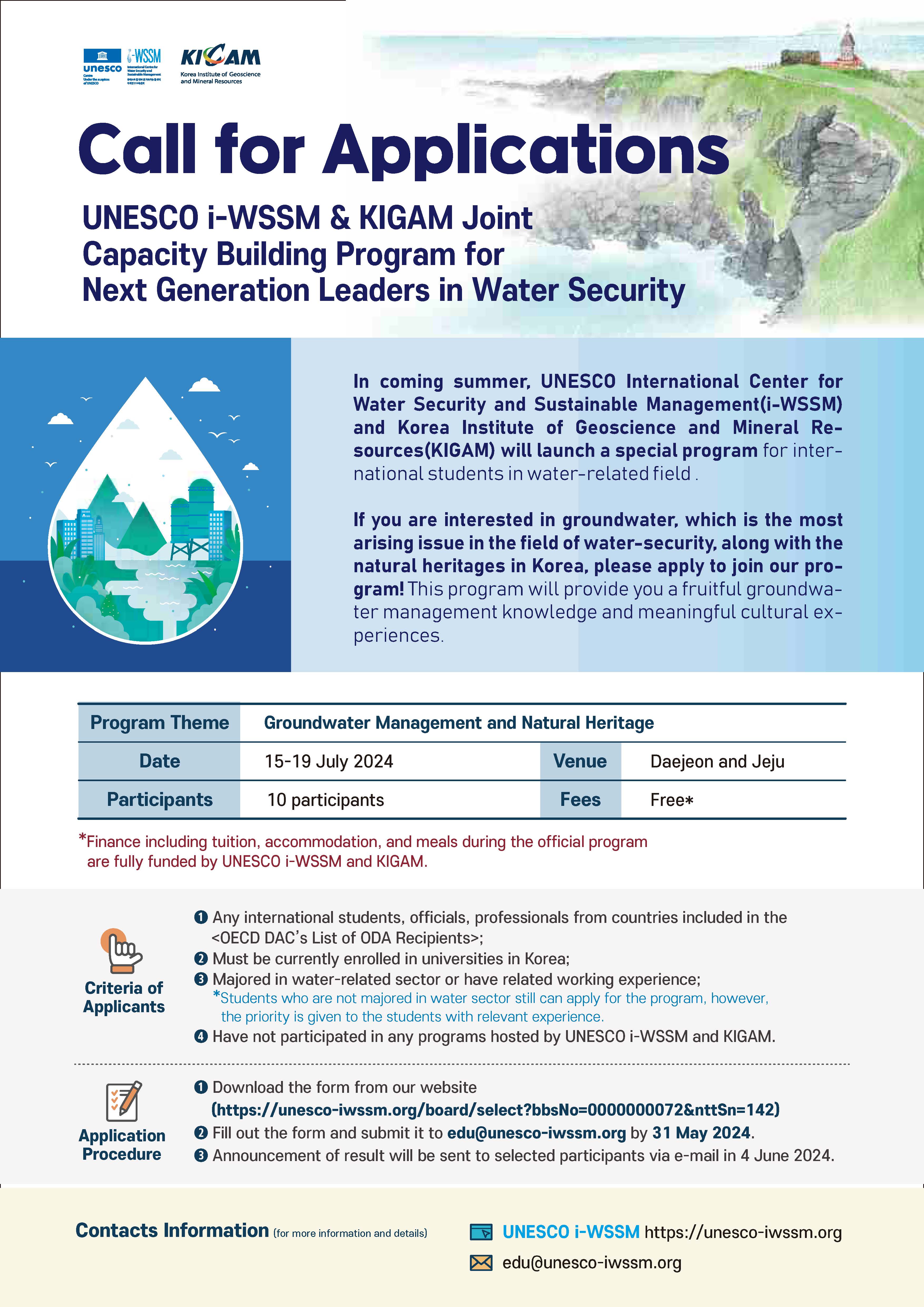 WSSM KICAM Call for Applications UNESCO i-WSSM & KIGAM Joint Capacity Building Program for Next Generation Leaders in Water Security In coming summer, UNESCO International Center for Water Security and Sustainable Management(i-WSSM) and Korea Institute of Geoscience and Mineral Re- sources (KIGAM) will launch a special program for inter- national students in water-related field. If you are interested in groundwater, which is the most arising issue in the field of water-security, along with the natural heritages in Korea, please apply to join our pro- gram! This program will provide you a fruitful groundwa- ter management knowledge and meaningful cultural ex- periences. Program Theme Groundwater Management and Natural Heritage Date 15-19 July 2024 Venue Daejeon and Jeju Participants 10 participants Fees Free* *Finance including tuition, accommodation, and meals during the official program are fully funded by UNESCO i-WSSM and KIGAM. Any international students, officials, professionals from countries included in the <OECD DAC's List of ODA Recipients>; Must be currently enrolled in universities in Korea; Majored in water-related sector or have related working experience; *Students who are not majored in water sector still can apply for the program, however. the priority is given to the students with relevant experience. Criteria of Applicants Have not participated in any programs hosted by UNESCO i-WSSM and KIGAM. Application Procedure Download the form from our website (https://unesco-iwssm.org/board/select?bbsNo=0000000072&nttSn=142) Fill out the form and submit it to edu@unesco-iwssm.org by 31 May 2024. Announcement of result will be sent to selected participants via e-mail in 4 June 2024. Contacts Information (for more information and details) UNESCO i-WSSM https://unesco-iwssm.org edu@unesco-iwssm.org